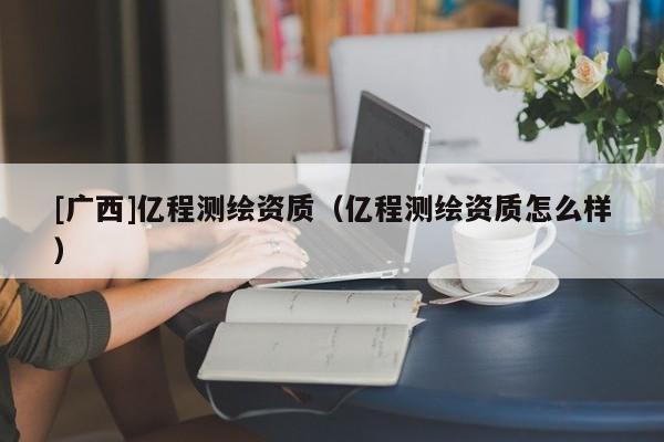 [廣西]億程測繪資質(zhì)（億程測繪資質(zhì)怎么樣）