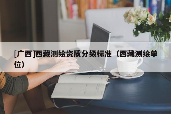 [廣西]西藏測繪資質(zhì)分級標準（西藏測繪單位）
