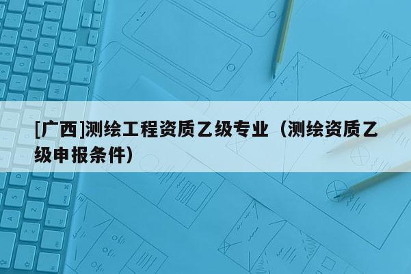 [廣西]測繪工程資質乙級專業（測繪資質乙級申報條件）
