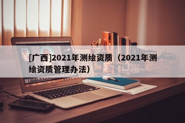 [廣西]2021年測繪資質（2021年測繪資質管理辦法）