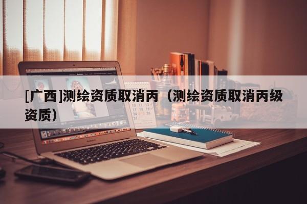 [廣西]測繪資質取消丙（測繪資質取消丙級資質）