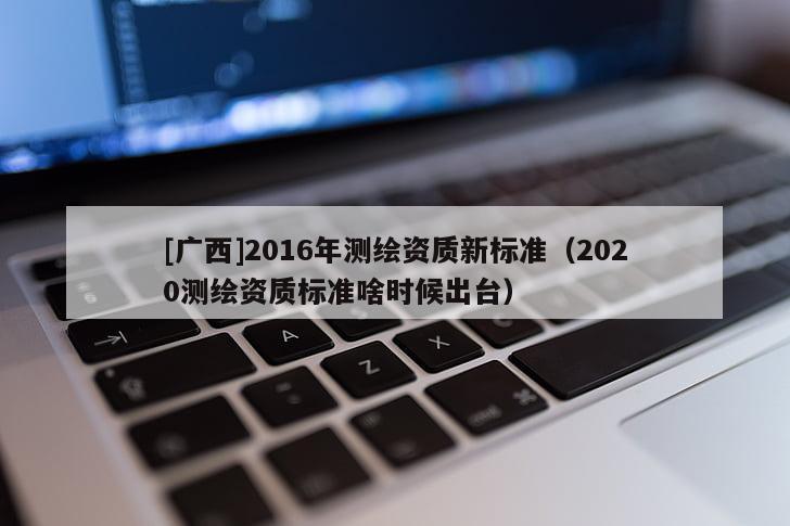 [廣西]2016年測繪資質(zhì)新標(biāo)準(zhǔn)（2020測繪資質(zhì)標(biāo)準(zhǔn)啥時候出臺）