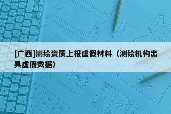 [廣西]測繪資質上報虛假材料（測繪機構出具虛假數據）