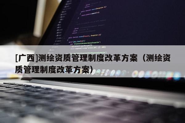[廣西]測繪資質管理制度改革方案（測繪資質管理制度改革方案）