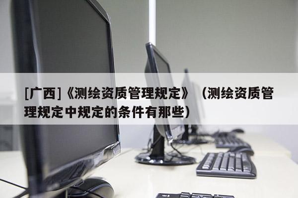 [廣西]《測繪資質管理規定》（測繪資質管理規定中規定的條件有那些）