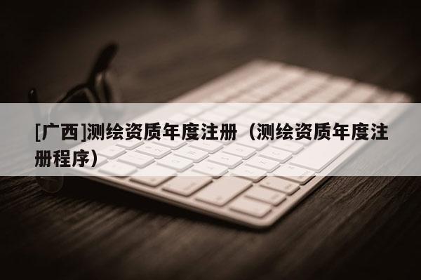 [廣西]測繪資質年度注冊（測繪資質年度注冊程序）