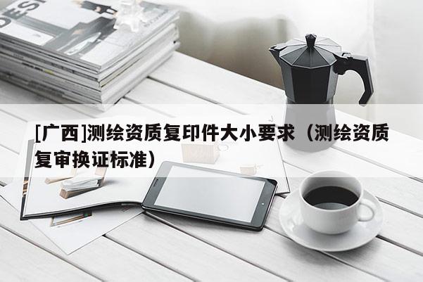 [廣西]測(cè)繪資質(zhì)復(fù)印件大小要求（測(cè)繪資質(zhì)復(fù)審換證標(biāo)準(zhǔn)）