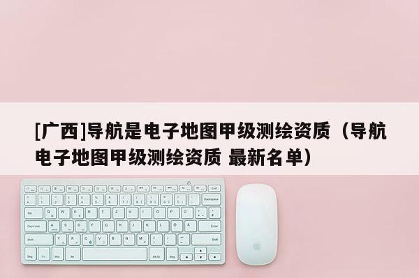 [廣西]導航是電子地圖甲級測繪資質（導航電子地圖甲級測繪資質 最新名單）