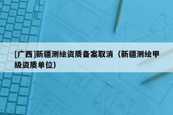 [廣西]新疆測繪資質備案取消（新疆測繪甲級資質單位）