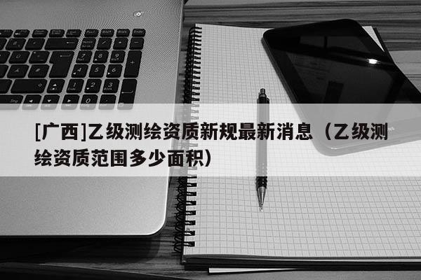 [廣西]乙級(jí)測(cè)繪資質(zhì)新規(guī)最新消息（乙級(jí)測(cè)繪資質(zhì)范圍多少面積）