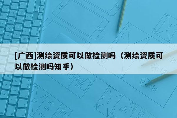 [廣西]測(cè)繪資質(zhì)可以做檢測(cè)嗎（測(cè)繪資質(zhì)可以做檢測(cè)嗎知乎）