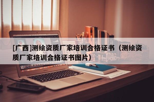 [廣西]測繪資質廠家培訓合格證書（測繪資質廠家培訓合格證書圖片）