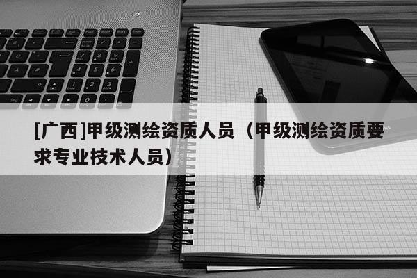 [廣西]甲級測繪資質人員（甲級測繪資質要求專業技術人員）