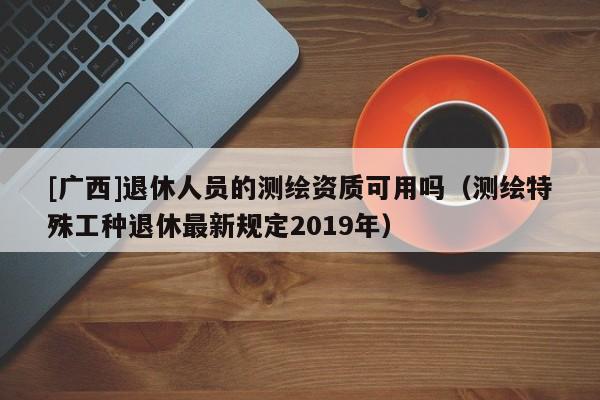 [廣西]退休人員的測繪資質可用嗎（測繪特殊工種退休最新規定2019年）
