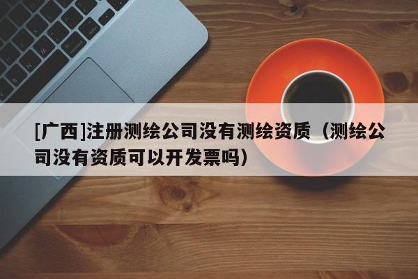 [廣西]注冊測繪公司沒有測繪資質（測繪公司沒有資質可以開發票嗎）