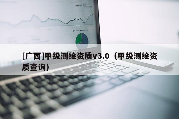 [廣西]甲級測繪資質(zhì)v3.0（甲級測繪資質(zhì)查詢）