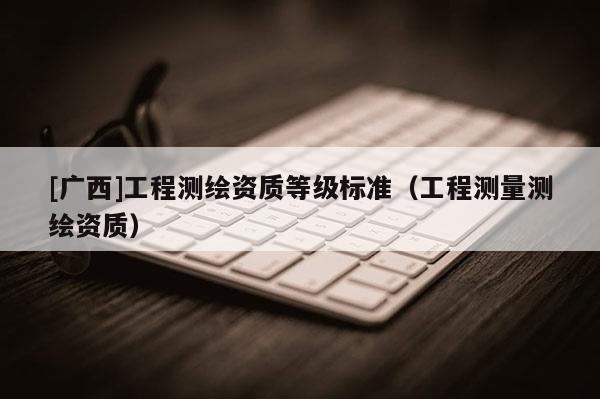 [廣西]工程測繪資質等級標準（工程測量測繪資質）