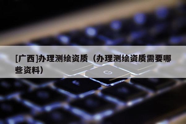 [廣西]辦理測繪資質（辦理測繪資質需要哪些資料）
