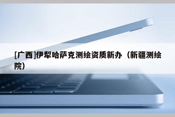 [廣西]伊犁哈薩克測(cè)繪資質(zhì)新辦（新疆測(cè)繪院）