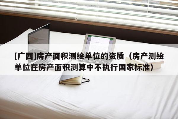 [廣西]房產面積測繪單位的資質（房產測繪單位在房產面積測算中不執行國家標準）