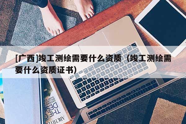 [廣西]竣工測(cè)繪需要什么資質(zhì)（竣工測(cè)繪需要什么資質(zhì)證書(shū)）