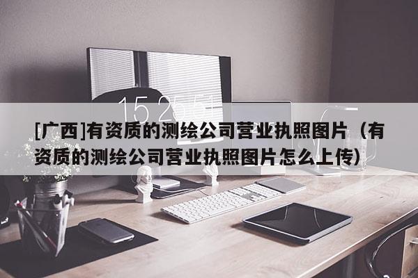 [廣西]有資質的測繪公司營業執照圖片（有資質的測繪公司營業執照圖片怎么上傳）