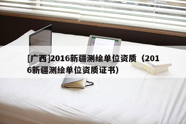 [廣西]2016新疆測(cè)繪單位資質(zhì)（2016新疆測(cè)繪單位資質(zhì)證書）