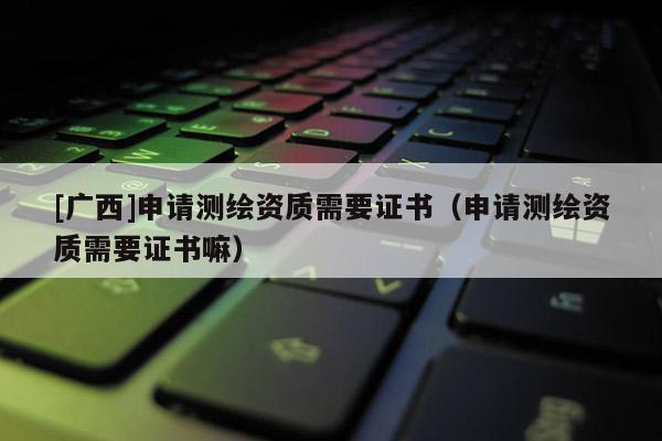 [廣西]申請測繪資質需要證書（申請測繪資質需要證書嘛）