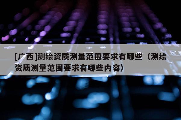 [廣西]測(cè)繪資質(zhì)測(cè)量范圍要求有哪些（測(cè)繪資質(zhì)測(cè)量范圍要求有哪些內(nèi)容）