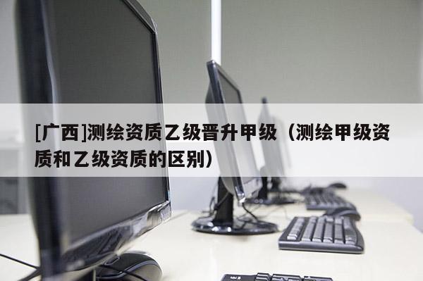 [廣西]測繪資質乙級晉升甲級（測繪甲級資質和乙級資質的區別）