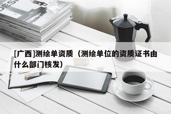 [廣西]測繪單資質(zhì)（測繪單位的資質(zhì)證書由什么部門核發(fā)）