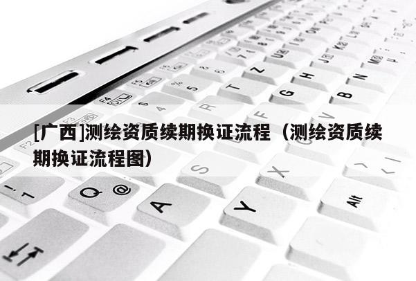 [廣西]測繪資質續期換證流程（測繪資質續期換證流程圖）