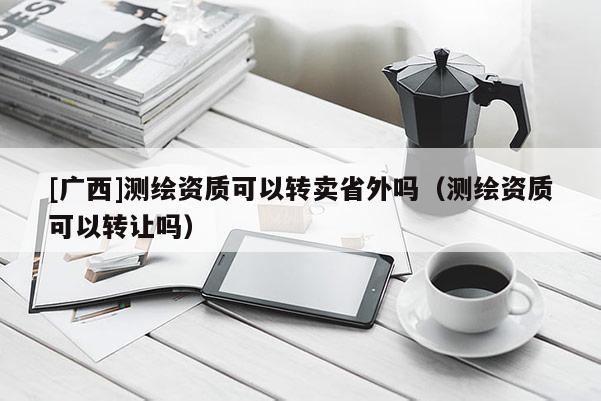 [廣西]測(cè)繪資質(zhì)可以轉(zhuǎn)賣(mài)省外嗎（測(cè)繪資質(zhì)可以轉(zhuǎn)讓嗎）