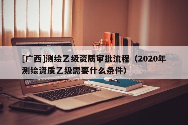 [廣西]測繪乙級資質審批流程（2020年測繪資質乙級需要什么條件）
