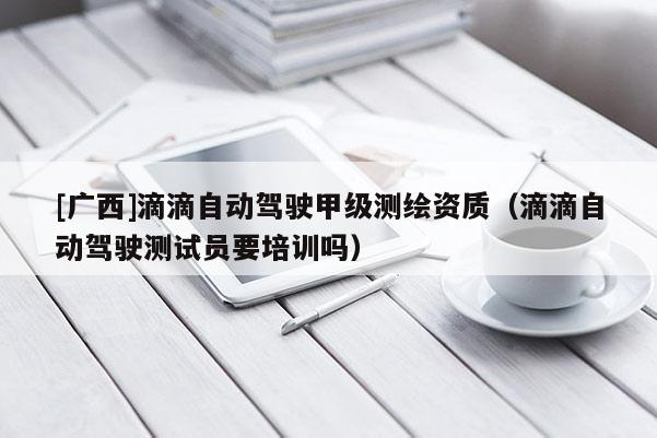 [廣西]滴滴自動駕駛甲級測繪資質(zhì)（滴滴自動駕駛測試員要培訓(xùn)嗎）