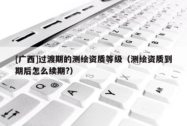 [廣西]過渡期的測繪資質等級（測繪資質到期后怎么續期?）
