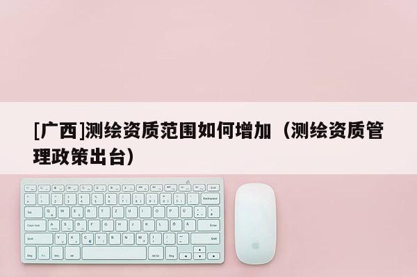 [廣西]測繪資質范圍如何增加（測繪資質管理政策出臺）