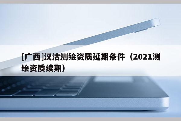 [廣西]漢沽測繪資質延期條件（2021測繪資質續期）