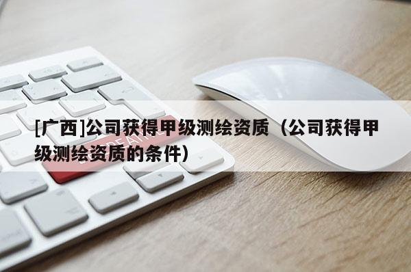 [廣西]公司獲得甲級測繪資質(zhì)（公司獲得甲級測繪資質(zhì)的條件）