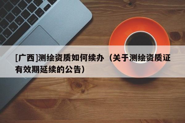 [廣西]測繪資質(zhì)如何續(xù)辦（關(guān)于測繪資質(zhì)證有效期延續(xù)的公告）