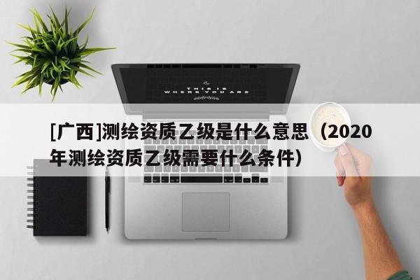 [廣西]測繪資質乙級是什么意思（2020年測繪資質乙級需要什么條件）