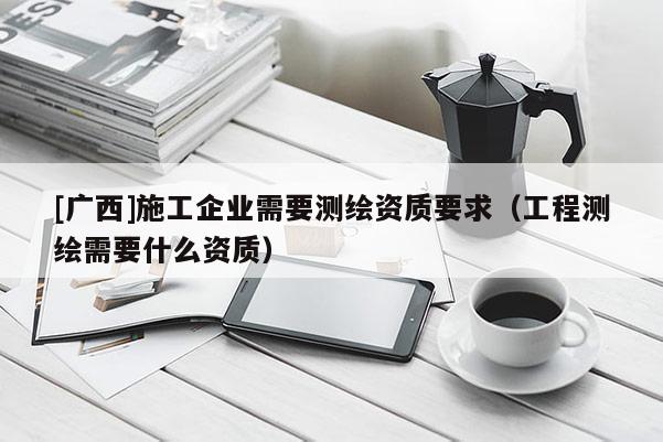 [廣西]施工企業需要測繪資質要求（工程測繪需要什么資質）