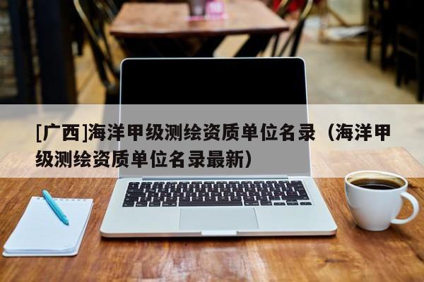 [廣西]海洋甲級測繪資質單位名錄（海洋甲級測繪資質單位名錄最新）