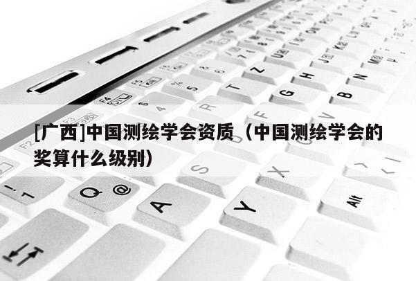 [廣西]中國測繪學會資質（中國測繪學會的獎算什么級別）