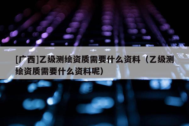 [廣西]乙級測繪資質需要什么資料（乙級測繪資質需要什么資料呢）