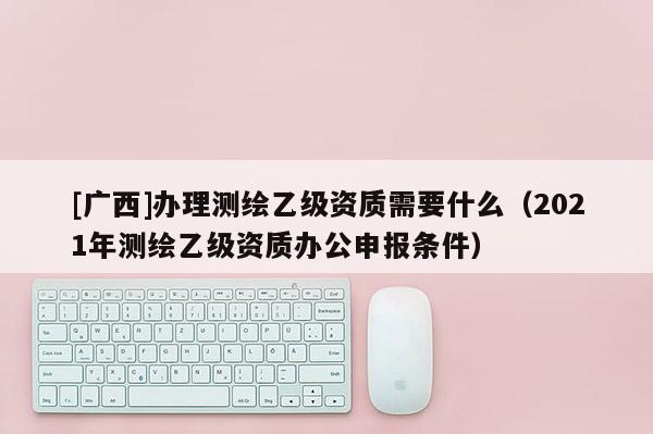 [廣西]辦理測繪乙級資質需要什么（2021年測繪乙級資質辦公申報條件）