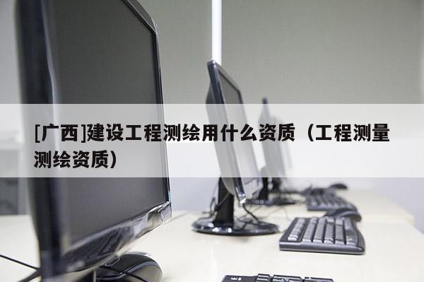 [廣西]建設工程測繪用什么資質（工程測量測繪資質）