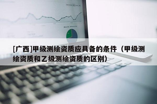 [廣西]甲級測繪資質應具備的條件（甲級測繪資質和乙級測繪資質的區別）