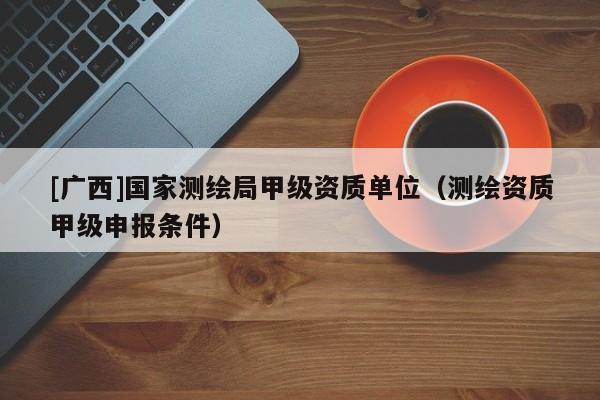 [廣西]國家測繪局甲級資質單位（測繪資質甲級申報條件）