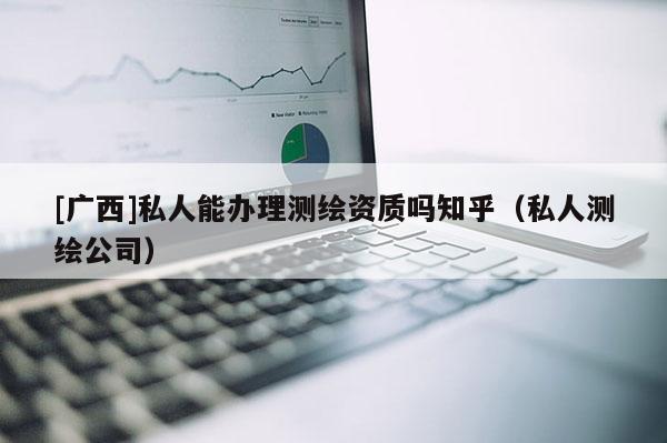 [廣西]私人能辦理測繪資質嗎知乎（私人測繪公司）